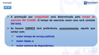  A promoção por antiguidade será determinada pelo tempo de
exercício NA CLASSE. O tempo de exercício neste caso será contado
EM DIAS.
 Se houver EMPATE terá preferência, sucessivamente, aquele que
contar com:
 maior tempo de serviço policial;
 maior idade; e
 maior número de dependentes.
Art. 35
 