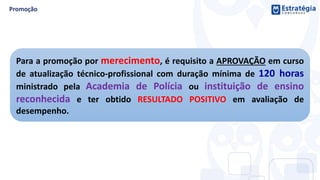 Para a promoção por merecimento, é requisito a APROVAÇÃO em curso
de atualização técnico-profissional com duração mínima de 120 horas
ministrado pela Academia de Polícia ou instituição de ensino
reconhecida e ter obtido RESULTADO POSITIVO em avaliação de
desempenho.
 