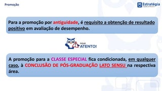 Para a promoção por antiguidade, é requisito a obtenção de resultado
positivo em avaliação de desempenho.
A promoção para a CLASSE ESPECIAL fica condicionada, em qualquer
caso, à CONCLUSÃO DE PÓS-GRADUAÇÃO LATO SENSU na respectiva
área.
 
