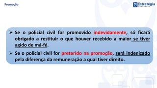  Se o policial civil for promovido indevidamente, só ficará
obrigado a restituir o que houver recebido a maior se tiver
agido de má-fé.
 Se o policial civil for preterido na promoção, será indenizado
pela diferença da remuneração a qual tiver direito.
 