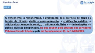 O vencimento, a remuneração, a gratificação pelo exercício de cargo ou
função de direção, chefia e assessoramento, a gratificação natalina, o
adicional por tempo de serviço, o adicional de férias e as indenizações do
policial civil são disciplinados, no que couber, pelo Estatuto dos Servidores
Públicos Civis do Estado e pela Lei Complementar 33, de 15/08/2003.
Art. 40
 