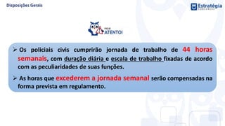  Os policiais civis cumprirão jornada de trabalho de 44 horas
semanais, com duração diária e escala de trabalho fixadas de acordo
com as peculiaridades de suas funções.
 As horas que excederem a jornada semanal serão compensadas na
forma prevista em regulamento.
 