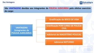 VANTAGENS
(integrantes da
POLÍCIA JUDICIÁRIA)
Gratificação de RISCO DE VIDA
Gratificação POR CURSO DE POLÍCIA
CIVIL
Adicional de MAGISTÉRIO POLICIAL
Adicional NOTURNO
São VANTAGENS devidas aos integrantes da POLÍCIA JUDICIÁRIA pelo efetivo exercício
do cargo:
 