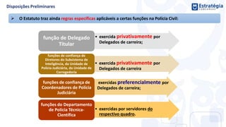  O Estatuto traz ainda regras específicas aplicáveis a certas funções na Polícia Civil:
• exercida privativamente por
Delegados de carreira;
função de Delegado
Titular
• exercida privativamente por
Delegados de carreira
funções de confiança de
Diretores do Subsistema de
Inteligência, da Unidade de
Polícia Judiciária, da Unidade de
Corregedoria
• exercidas preferencialmente por
Delegados de carreira;
funções de confiança de
Coordenadores de Polícia
Judiciária
• exercidas por servidores do
respectivo quadro.
funções do Departamento
de Polícia Técnica-
Científica
 