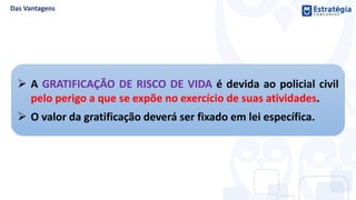  A GRATIFICAÇÃO DE RISCO DE VIDA é devida ao policial civil
pelo perigo a que se expõe no exercício de suas atividades.
 O valor da gratificação deverá ser fixado em lei específica.
 