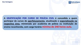A GRATIFICAÇÃO POR CURSO DE POLÍCIA CIVIL é concedida a quem
participar de cursos de aperfeiçoamento, atualização e especialização na
respectiva área, ministrada por academia de polícia ou instituição de
ensino reconhecida, com carga horária mínima de 240 horas-aula.
 