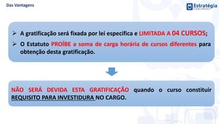  A gratificação será fixada por lei específica e LIMITADA A 04 CURSOS;
 O Estatuto PROÍBE a soma de carga horária de cursos diferentes para
obtenção desta gratificação.
NÃO SERÁ DEVIDA ESTA GRATIFICAÇÃO quando o curso constituir
REQUISITO PARA INVESTIDURA NO CARGO.
 