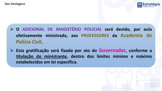  O ADICIONAL DE MAGISTÉRIO POLICIAL será devido, por aula
efetivamente ministrada, aos PROFESSORES da Academia de
Polícia Civil.
 Esta gratificação será fixada por ato do Governador, conforme a
titulação do ministrante, dentro dos limites mínimo e máximo
estabelecidos em lei específica.
 