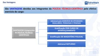 São VANTAGENS devidas aos integrantes da POLÍCIA TÉCNICO-CIENTÍFICA pelo efetivo
exercício do cargo:
VANTAGENS (integrantes
da POLÍCIA TÉCNICO-
CIENTÍFICA)
Adicional pelo EXERCÍCIO DE ATIVIDADES
INSALUBRES, PERIGOSAS E PENOSAS
Gratificação POR CURSO DE
APERFEIÇOAMENTO
Gratificação DE MAGISTÉRIO POLICIAL
Adicional NOTURNO
 