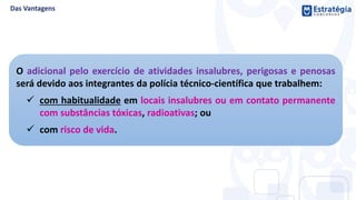 O adicional pelo exercício de atividades insalubres, perigosas e penosas
será devido aos integrantes da polícia técnico-científica que trabalhem:
 com habitualidade em locais insalubres ou em contato permanente
com substâncias tóxicas, radioativas; ou
 com risco de vida.
 