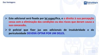  Este adicional será fixada por lei específica, e o direito à sua percepção
cessa com a eliminação das condições ou dos riscos que deram causa a
sua concessão.
 O policial que fizer jus aos adicionais de insalubridade e de
periculosidade DEVERÁ OPTAR POR UM DELES.
 