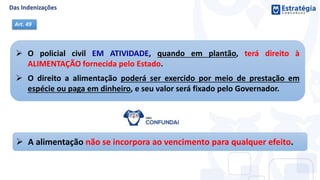  O policial civil EM ATIVIDADE, quando em plantão, terá direito à
ALIMENTAÇÃO fornecida pelo Estado.
 O direito a alimentação poderá ser exercido por meio de prestação em
espécie ou paga em dinheiro, e seu valor será fixado pelo Governador.
Art. 49
 A alimentação não se incorpora ao vencimento para qualquer efeito.
 