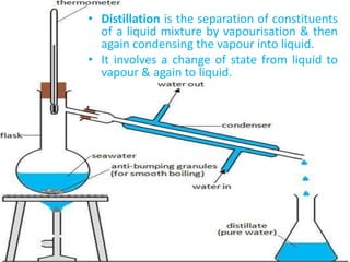 • Distillation is the separation of constituents
of a liquid mixture by vapourisation & then
again condensing the vapour into liquid.
• It involves a change of state from liquid to
vapour & again to liquid.
 