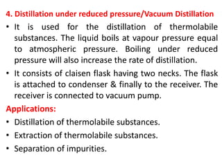 4. Distillation under reduced pressure/Vacuum Distillation
• It is used for the distillation of thermolabile
substances. The liquid boils at vapour pressure equal
to atmospheric pressure. Boiling under reduced
pressure will also increase the rate of distillation.
• It consists of claisen flask having two necks. The flask
is attached to condenser & finally to the receiver. The
receiver is connected to vacuum pump.
Applications:
• Distillation of thermolabile substances.
• Extraction of thermolabile substances.
• Separation of impurities.
 