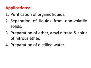 Applications:
1. Purification of organic liquids.
2. Separation of liquids from non-volatile
solids.
3. Preparation of ether, amyl nitrate & spirit
of nitrous ether.
4. Preparation of distilled water.
 