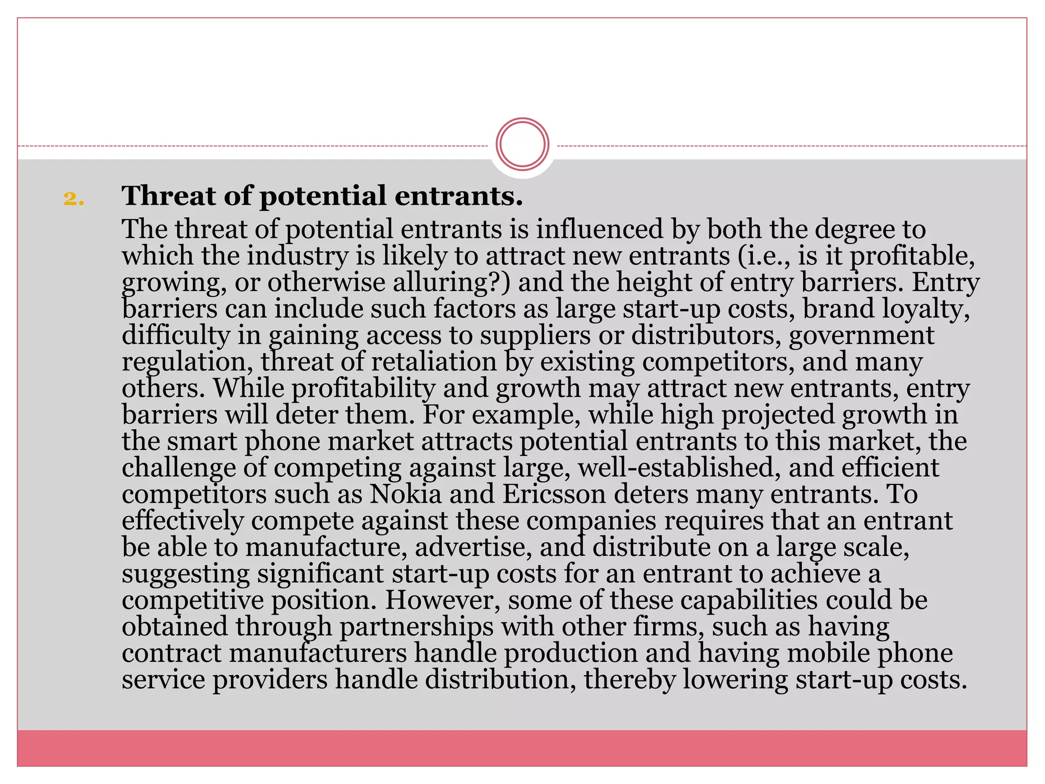 2. Threat of potential entrants.
The threat of potential entrants is influenced by both the degree to
which the industry is likely to attract new entrants (i.e., is it profitable,
growing, or otherwise alluring?) and the height of entry barriers. Entry
barriers can include such factors as large start-up costs, brand loyalty,
difficulty in gaining access to suppliers or distributors, government
regulation, threat of retaliation by existing competitors, and many
others. While profitability and growth may attract new entrants, entry
barriers will deter them. For example, while high projected growth in
the smart phone market attracts potential entrants to this market, the
challenge of competing against large, well-established, and efficient
competitors such as Nokia and Ericsson deters many entrants. To
effectively compete against these companies requires that an entrant
be able to manufacture, advertise, and distribute on a large scale,
suggesting significant start-up costs for an entrant to achieve a
competitive position. However, some of these capabilities could be
obtained through partnerships with other firms, such as having
contract manufacturers handle production and having mobile phone
service providers handle distribution, thereby lowering start-up costs.
 