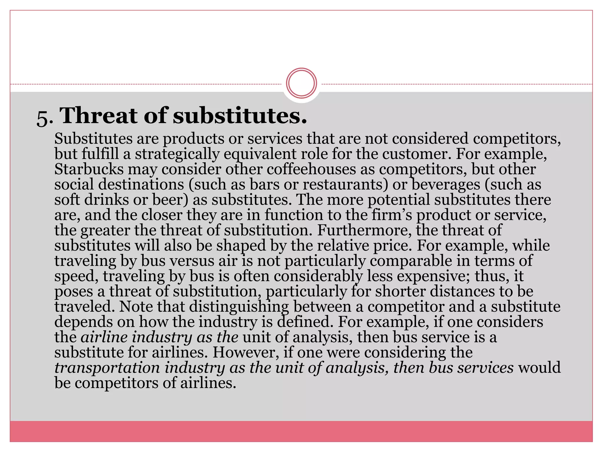 5. Threat of substitutes.
Substitutes are products or services that are not considered competitors,
but fulfill a strategically equivalent role for the customer. For example,
Starbucks may consider other coffeehouses as competitors, but other
social destinations (such as bars or restaurants) or beverages (such as
soft drinks or beer) as substitutes. The more potential substitutes there
are, and the closer they are in function to the firm’s product or service,
the greater the threat of substitution. Furthermore, the threat of
substitutes will also be shaped by the relative price. For example, while
traveling by bus versus air is not particularly comparable in terms of
speed, traveling by bus is often considerably less expensive; thus, it
poses a threat of substitution, particularly for shorter distances to be
traveled. Note that distinguishing between a competitor and a substitute
depends on how the industry is defined. For example, if one considers
the airline industry as the unit of analysis, then bus service is a
substitute for airlines. However, if one were considering the
transportation industry as the unit of analysis, then bus services would
be competitors of airlines.
 
