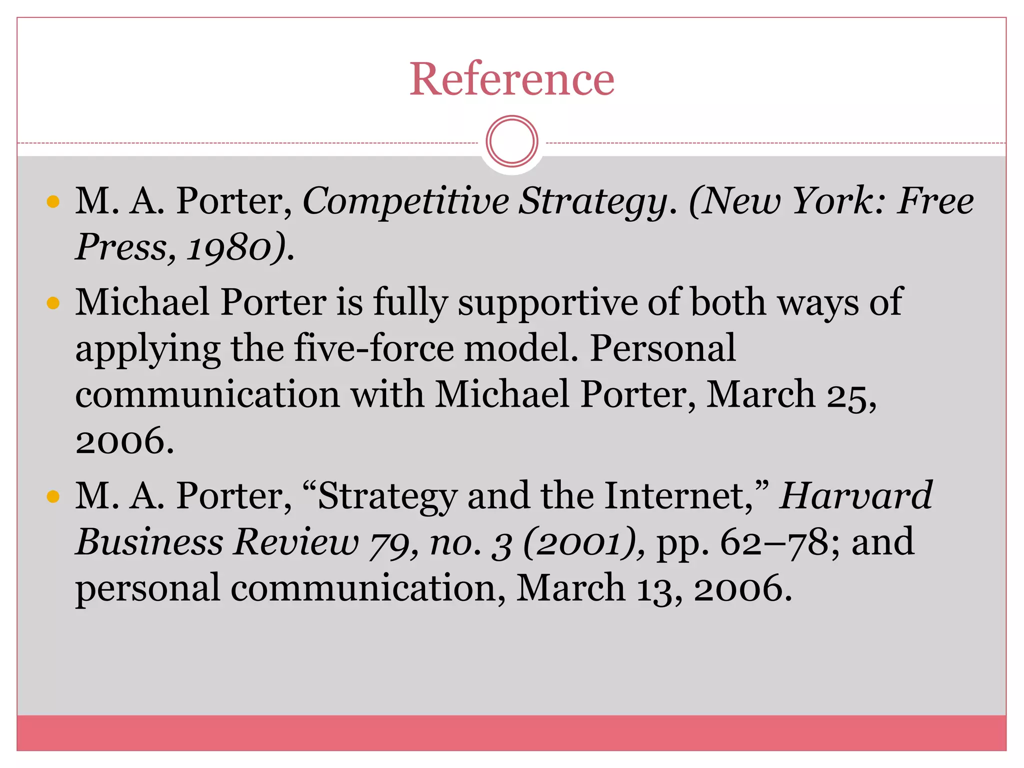 Reference
 M. A. Porter, Competitive Strategy. (New York: Free
Press, 1980).
 Michael Porter is fully supportive of both ways of
applying the five-force model. Personal
communication with Michael Porter, March 25,
2006.
 M. A. Porter, “Strategy and the Internet,” Harvard
Business Review 79, no. 3 (2001), pp. 62–78; and
personal communication, March 13, 2006.
 