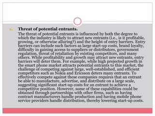 2. Threat of potential entrants.
The threat of potential entrants is influenced by both the degree to
which the industry is likely to attract new entrants (i.e., is it profitable,
growing, or otherwise alluring?) and the height of entry barriers. Entry
barriers can include such factors as large start-up costs, brand loyalty,
difficulty in gaining access to suppliers or distributors, government
regulation, threat of retaliation by existing competitors, and many
others. While profitability and growth may attract new entrants, entry
barriers will deter them. For example, while high projected growth in
the smart phone market attracts potential entrants to this market, the
challenge of competing against large, well-established, and efficient
competitors such as Nokia and Ericsson deters many entrants. To
effectively compete against these companies requires that an entrant
be able to manufacture, advertise, and distribute on a large scale,
suggesting significant start-up costs for an entrant to achieve a
competitive position. However, some of these capabilities could be
obtained through partnerships with other firms, such as having
contract manufacturers handle production and having mobile phone
service providers handle distribution, thereby lowering start-up costs.
 