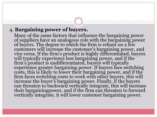 4. Bargaining power of buyers.
Many of the same factors that influence the bargaining power
of suppliers have an analogous role with the bargaining power
of buyers. The degree to which the firm is reliant on a few
customers will increase the customer’s bargaining power, and
vice versa. If the firm’s product is highly differentiated, buyers
will typically experience less bargaining power, and if the
firm’s product is undifferentiated, buyers will typically
experience greater bargaining power. If buyers face switching
costs, this is likely to lower their bargaining power, and if the
firm faces switching costs to work with other buyers, this will
increase the buyer’s bargaining power. Finally, if the buyers
can threaten to backward vertically integrate, this will increase
their bargainingpower, and if the firm can threaten to forward
vertically integrate, it will lower customer bargaining power.
 