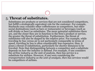 5. Threat of substitutes.
Substitutes are products or services that are not considered competitors,
but fulfill a strategically equivalent role for the customer. For example,
Starbucks may consider other coffeehouses as competitors, but other
social destinations (such as bars or restaurants) or beverages (such as
soft drinks or beer) as substitutes. The more potential substitutes there
are, and the closer they are in function to the firm’s product or service,
the greater the threat of substitution. Furthermore, the threat of
substitutes will also be shaped by the relative price. For example, while
traveling by bus versus air is not particularly comparable in terms of
speed, traveling by bus is often considerably less expensive; thus, it
poses a threat of substitution, particularly for shorter distances to be
traveled. Note that distinguishing between a competitor and a substitute
depends on how the industry is defined. For example, if one considers
the airline industry as the unit of analysis, then bus service is a
substitute for airlines. However, if one were considering the
transportation industry as the unit of analysis, then bus services would
be competitors of airlines.
 