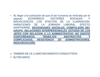 • AL llegar a la conclusión de que el ser humanos se motivaba por el
aspecto ECONÓMICO, FACTORES SOCIALES Y
SOCIOLOGICOS, LOS EFECTOS DE LA ILUMINACION,
VARIACIONES DE LA JORNADA LABORAL, EFECTO
HAWTHORNE, NECESIDADES SOCIALES, COMPULSIÓN DEL
GRUPO. RELACIONES INTERPERSONALES. ESTUDIO DE LOS
JEFES CON RELACION A LO ADMINISTRATIVO, NO EXISTIÓ
CONCORDANCIA, TRABAJOS ABSTRACTOS Y
COMPLICADOS, RESISTENCIA DE ADMNISTRADORES,
INSATISFACCIÓN,
 TAMBIEN SE LE LLAMÓ MOVIMIENTO CONDUCTISTA.
 ELTON MAYO.
 