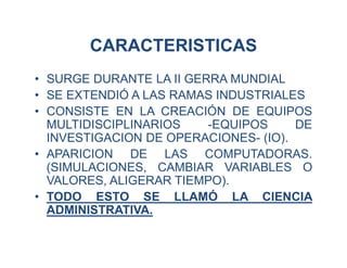 CARACTERISTICAS
• SURGE DURANTE LA II GERRA MUNDIAL
• SE EXTENDIÓ A LAS RAMAS INDUSTRIALES
• CONSISTE EN LA CREACIÓN DE EQUIPOS
MULTIDISCIPLINARIOS -EQUIPOS DE
INVESTIGACION DE OPERACIONES- (IO).
• APARICION DE LAS COMPUTADORAS.
(SIMULACIONES, CAMBIAR VARIABLES O
VALORES, ALIGERAR TIEMPO).
• TODO ESTO SE LLAMÓ LA CIENCIA
ADMINISTRATIVA.
 