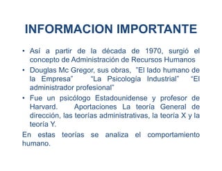 INFORMACION IMPORTANTE
• Así a partir de la década de 1970, surgió el
concepto de Administración de Recursos Humanos
• Douglas Mc Gregor, sus obras, ”El lado humano de
la Empresa” “La Psicología Industrial” “El
administrador profesional”
• Fue un psicólogo Estadounidense y profesor de
Harvard. Aportaciones La teoría General de
dirección, las teorías administrativas, la teoría X y la
teoría Y.
En estas teorías se analiza el comportamiento
humano.
 