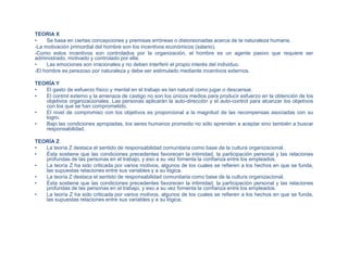 TEORIA X
• Se basa en ciertas concepciones y premisas erróneas o distorsionadas acerca de la naturaleza humana.
-La motivación primordial del hombre son los incentivos económicos (salario).
-Como estos incentivos son controlados por la organización, el hombre es un agente pasivo que requiere ser
administrado, motivado y controlado por ella.
• Las emociones son irracionales y no deben interferir el propio interés del individuo.
-El hombre es perezoso por naturaleza y debe ser estimulado mediante incentivos externos.
TEORÍA Y
• El gasto de esfuerzo físico y mental en el trabajo es tan natural como jugar o descansar.
• El control externo y la amenaza de castigo no son los únicos medios para producir esfuerzo en la obtención de los
objetivos organizacionales. Las personas aplicarán la auto-dirección y el auto-control para alcanzar los objetivos
con los que se han comprometido.
• El nivel de compromiso con los objetivos es proporcional a la magnitud de las recompensas asociadas con su
logro.
• Bajo las condiciones apropiadas, los seres humanos promedio no sólo aprenden a aceptar sino también a buscar
responsabilidad.
TEORÍA Z
• La teoría Z destaca el sentido de responsabilidad comunitaria como base de la cultura organizacional.
• Ésta sostiene que las condiciones precedentes favorecen la intimidad, la participación personal y las relaciones
profundas de las personas en el trabajo, y eso a su vez fomenta la confianza entre los empleados.
• La teoría Z ha sido criticada por varios motivos, algunos de los cuales se refieren a los hechos en que se funda,
las supuestas relaciones entre sus variables y a su lógica.
• La teoría Z destaca el sentido de responsabilidad comunitaria como base de la cultura organizacional.
• Ésta sostiene que las condiciones precedentes favorecen la intimidad, la participación personal y las relaciones
profundas de las personas en el trabajo, y eso a su vez fomenta la confianza entre los empleados.
• La teoría Z ha sido criticada por varios motivos, algunos de los cuales se refieren a los hechos en que se funda,
las supuestas relaciones entre sus variables y a su lógica.
 