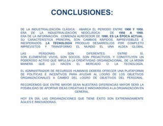 DE LA INDUSTRIALIZACIÓN CLÁSICA: ABARCA EL PERIODO ENTRE 1900 Y 1950.
ERA DE LA INDUSTRIALIZACIÓN NEOCLÁSICA: DE 1950 A 1990.
ERA DE LA INFORMACIÓN: COMIENZA ALREDEDOR DE 1990, ES LA ÉPOCA ACTUAL.
SU CARACTERÍSTICA PRINCIPAL SON CAMBIOS RÁPIDOS, IMPREVISIBLES E
INESPERADOS. LA TECNOLOGÍA PRODUJO DESARROLLOS POR COMPLETO
IMPREVISTOS Y TRANSFORMO EL MUNDO EL UNA ALDEA GLOBAL
LAS PERSONAS SON DIFERENTES ENTRE SÍ,
SON ELEMENTOS VIVOS, SON SOCIOS, SON PROACTIVOS, Y CONSTITUYEN UN
PODEROSO ACTIVO QUE IMPULSA LA CREATIVIDAD ORGANIZACIONAL, DE LA MISMA
MANERA QUE LO HACEN EL MERCADO O LA TECNOLOGÍA.
EL ADMINISTRADOR DE RECURSOS HUMANOS DEBERÁ OFRECER UNA PLATAFORMA
DE POLÍTICAS E INCENTIVOS PARA AYUDAR AL LOGRO DE LOS OBJETIVOS
ORGANIZACIONALES A CAMBIO DEL LOGRO DE OBJETIVOS DEL PERSONAL.
RECORDEMOS QUE ENTRE MAYOR SEAN NUESTRAS DIFERENCIAS MAYOR SERÁ LA
POSIBILIDAD DE APORTAR IDEAS CREATIVAS E INNOVADORAS A LA ORGANIZACIÓN EN
GENERAL.
HOY EN DÍA, LAS ORGANIZACIONES QUE TIENE ÉXITO SON EXTREMADAMENTE
ÁGILES E INNOVADORAS,
CONCLUSIONES:
 