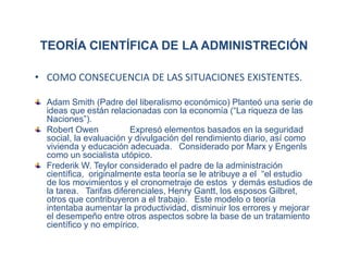 TEORÍA CIENTÍFICA DE LA ADMINISTRECIÓN
• COMO CONSECUENCIA DE LAS SITUACIONES EXISTENTES.
Adam Smith (Padre del liberalismo económico) Planteó una serie de
ideas que están relacionadas con la economía (“La riqueza de las
Naciones”).
Robert Owen Expresó elementos basados en la seguridad
social, la evaluación y divulgación del rendimiento diario, así como
vivienda y educación adecuada. Considerado por Marx y Engenls
como un socialista utópico.
Frederik W. Teylor considerado el padre de la administración
científica, originalmente esta teoría se le atribuye a el “el estudio
de los movimientos y el cronometraje de estos y demás estudios de
la tarea. Tarifas diferenciales, Henry Gantt, los esposos Gilbret,
otros que contribuyeron a el trabajo. Este modelo o teoría
intentaba aumentar la productividad, disminuir los errores y mejorar
el desempeño entre otros aspectos sobre la base de un tratamiento
científico y no empírico.
 