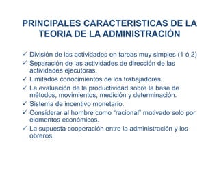 PRINCIPALES CARACTERISTICAS DE LA
TEORIA DE LA ADMINISTRACIÓN
 División de las actividades en tareas muy simples (1 ó 2)
 Separación de las actividades de dirección de las
actividades ejecutoras.
 Limitados conocimientos de los trabajadores.
 La evaluación de la productividad sobre la base de
métodos, movimientos, medición y determinación.
 Sistema de incentivo monetario.
 Considerar al hombre como “racional” motivado solo por
elementos económicos.
 La supuesta cooperación entre la administración y los
obreros.
 