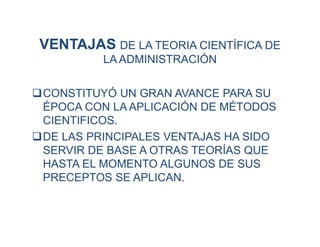 VENTAJAS DE LA TEORIA CIENTÍFICA DE
LA ADMINISTRACIÓN
CONSTITUYÓ UN GRAN AVANCE PARA SU
ÉPOCA CON LA APLICACIÓN DE MÉTODOS
CIENTIFICOS.
DE LAS PRINCIPALES VENTAJAS HA SIDO
SERVIR DE BASE A OTRAS TEORÍAS QUE
HASTA EL MOMENTO ALGUNOS DE SUS
PRECEPTOS SE APLICAN.
 