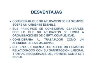 DESVENTAJAS
 CONSIDERAR QUE SU APLICACIÓN SERÍA SIEMPRE
SOBRE UN AMBIENTE ESTABLE.
 SUS PRINCIPIOS SE CONSIDERAN GENERALES
POR LO QUE SU APLICACIÓN SE LIMITA A
ORGANIZACIONES DE CIERTA COMPLEJIDAD.
 CONSIDERABA AL TRABAJADOR COMO UN
APENDICE DE LAS MAQUINAS.
 NO TENIA EN CUENTA LOS ASPECTOS HUMANOS
RELACIONADOS CON SU SATISFACCIÓN LABORAL
Y OTRAS NECESIDADES DEL HOMBRE COMO SER
SOCIAL
 