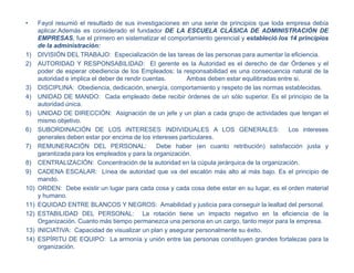 • Fayol resumió el resultado de sus investigaciones en una serie de principios que toda empresa debía
aplicar.Además es considerado el fundador DE LA ESCUELA CLÁSICA DE ADMINISTRACIÓN DE
EMPRESAS, fue el primero en sistematizar el comportamiento gerencial y estableció los 14 principios
de la administración:
1) DIVISIÓN DEL TRABAJO: Especialización de las tareas de las personas para aumentar la eficiencia.
2) AUTORIDAD Y RESPONSABILIDAD: El gerente es la Autoridad es el derecho de dar Órdenes y el
poder de esperar obediencia de los Empleados; la responsabilidad es una consecuencia natural de la
autoridad e implica el deber de rendir cuentas. Ambas deben estar equilibradas entre si.
3) DISCIPLINA: Obediencia, dedicación, energía, comportamiento y respeto de las normas establecidas.
4) UNIDAD DE MANDO: Cada empleado debe recibir órdenes de un sólo superior. Es el principio de la
autoridad única.
5) UNIDAD DE DIRECCIÓN: Asignación de un jefe y un plan a cada grupo de actividades que tengan el
mismo objetivo.
6) SUBORDINACIÓN DE LOS INTERESES INDIVIDUALES A LOS GENERALES: Los intereses
generales deben estar por encima de los intereses particulares.
7) REMUNERACIÓN DEL PERSONAL: Debe haber (en cuanto retribución) satisfacción justa y
garantizada para los empleados y para la organización.
8) CENTRALIZACIÓN: Concentración de la autoridad en la cúpula jerárquica de la organización.
9) CADENA ESCALAR: Línea de autoridad que va del escalón más alto al más bajo. Es el principio de
mando.
10) ORDEN: Debe existir un lugar para cada cosa y cada cosa debe estar en su lugar, es el orden material
y humano.
11) EQUIDAD ENTRE BLANCOS Y NEGROS: Amabilidad y justicia para conseguir la lealtad del personal.
12) ESTABILIDAD DEL PERSONAL: La rotación tiene un impacto negativo en la eficiencia de la
Organización. Cuanto más tiempo permanezca una persona en un cargo, tanto mejor para la empresa.
13) INICIATIVA: Capacidad de visualizar un plan y asegurar personalmente su éxito.
14) ESPÍRITU DE EQUIPO: La armonía y unión entre las personas constituyen grandes fortalezas para la
organización.
 