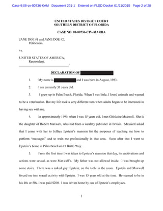 1
UNITED STATES DISTRICT COURT
SOUTHERN DISTRICT OF FLORIDA
CASE NO. 08-80736-CIV-MARRA
JANE DOE #1 and JANE DOE #2,
Petitioners,
vs.
UNITED STATES OF AMERICA,
Respondent.
_______________________________/
DECLARATION OF VIRGINIA ROBERTS
1. My name is Virginia Roberts and I was born in August, 1983.
2. I am currently 31 years old.
3. I grew up in Palm Beach, Florida. When I was little, I loved animals and wanted
to be a veterinarian. But my life took a very different turn when adults began to be interested in
having sex with me.
4. In approximately 1999, when I was 15 years old, I met Ghislaine Maxwell. She is
the daughter of Robert Maxwell, who had been a wealthy publisher in Britain. Maxwell asked
that I come with her to Jeffrey Epstein’s mansion for the purposes of teaching me how to
perform “massages” and to train me professionally in that area. Soon after that I went to
Epstein’s home in Palm Beach on El Brillo Way.
5. From the first time I was taken to Epstein’s mansion that day, his motivations and
actions were sexual, as were Maxwell’s. My father was not allowed inside. I was brought up
some stairs. There was a naked guy, Epstein, on the table in the room. Epstein and Maxwell
forced me into sexual activity with Epstein. I was 15 years old at the time. He seemed to be in
his 40s or 50s. I was paid $200. I was driven home by one of Epstein’s employees.
Case 9:08-cv-80736-KAM Document 291-1 Entered on FLSD Docket 01/21/2015 Page 2 of 20
 