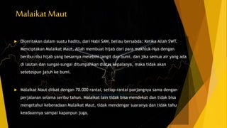 Malaikat Maut
 Diceritakan dalam suatu hadits, dari Nabi SAW, beliau bersabda: Ketika Allah SWT.
Menciptakan Malaikat Maut, Allah membuat hijab dari para makhluk-Nya dengan
beribu-ribu hijab yang besarnya melebihi langit dan bumi, dan jika semua air yang ada
di lautan dan sungai-sungai ditumpahkan diatas kepalanya, maka tidak akan
setetespun jatuh ke bumi.
 Malaikat Maut diikat dengan 70.000 rantai, setiap rantai panjangnya sama dengan
perjalanan selama seribu tahun. Malaikat lain tidak bisa mendekat dan tidak bisa
mengetahui keberadaan Malaikat Maut, tidak mendengar suaranya dan tidak tahu
keadaannya sampai kapanpun juga.
 