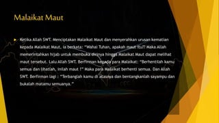 Malaikat Maut
 Ketika Allah SWT. Menciptakan Malaikat Maut dan menyerahkan urusan kematian
kepada Malaikat Maut, ia berkata: “Wahai Tuhan, apakah maut itu?? Maka Allah
memerintahkan hijab untuk membuka dirinya hingga Malaikat Maut dapat melihat
maut tersebut. Lalu Allah SWT. Berfirman kepada para Malaikat: “Berhentilah kamu
semua dan lihatlah, inilah maut !” Maka para Malaikat berhenti semua. Dan Allah
SWT. Berfirman lagi : “Terbanglah kamu di atasnya dan bentangkanlah sayampu dan
bukalah matamu semuanya.”
 
