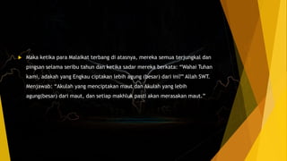  Maka ketika para Malaikat terbang di atasnya, mereka semua terjungkal dan
pingsan selama seribu tahun dan ketika sadar mereka berkata: “Wahai Tuhan
kami, adakah yang Engkau ciptakan lebih agung (besar) dari ini?” Allah SWT.
Menjawab: “Akulah yang menciptakan maut dan Akulah yang lebih
agung(besar) dari maut, dan setiap makhluk pasti akan merasakan maut.”
 