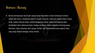 Bonus : Buraq
 Buraq mempunyai dua buah sayap yang digunakan untuk terbang di antara
langit dan bumi, wajahnya seperti wajah manusia, lisannya seperti lisan orang
Arab, kedua alisnya lebar, kedua tanduknya besar, kedua telinganya tipis
diciptakan dari zabarjud hijau, kedua matanya hitam bagaikan bintang yang
bersinar, ubun-ubunnya dari yaqut merah, dan buntut(ekor)nya seperti ekor
sapi yang dilapisi dengan emas merah.
 