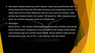  Menunjukan kepada banyaknya jumlah malaikat, adalah apa yang dikatakan jibril AS
ketika ditanya oleh Rasulullah SAW (dalam peristiwa isro) tentang baitul ma’mur, “Ini
adalah baitul Ma’mur sholat didalamnya tiap hari tujuh puluh ribu malaikat, tidak
kembali lagi malaikat terakhir dari mereka” (HR Muslim No. 2966). Maksudnya tujuh
puluh ribu malaikat yang sholat setiap hari berbeda beda.
 Keterangan :
Baitul ma’mur = Yaitu sebuah tempat ibadah penduduk langit (malaikat) yang berada
diatas langit ketujuh. Sebagaimana di bumi memiliki ka’bah sebagai tempat ibadah,
maka disetiap langit pun memiliki tempat ibadah. Tempat ibadah di langit pertama
bernama baitul Izzah. (Qs. At Thur : 4 dan tafsirnya, tafsir Ibnu Katsir)
 