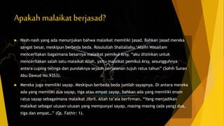 Apakah malaikat berjasad?
 Nash-nash yang ada menunjukan bahwa malaikat memiliki jasad. Bahkan jasad mereka
sangat besar, meskipun berbeda beda. Rosulullah Shallallahu ‘Alaihi Wasallam
menceritakan bagaimana besarnya malaikat pemikul Arsy, “aku diizinkan untuk
menceritakan salah satu malaikat Allah, yaitu malaikat pemikul Arsy, sesungguhnya
antara cuping telinga dan pundaknya sejauh perjalanan tujuh ratus tahun” (Sohih Sunan
Abu Dawud No.9353).
 Mereka juga memiliki sayap. Meskipun berbeda beda jumlah sayapnya. Di antara mereka
ada yang memiliki dua sayap, tiga atau empat sayap, bahkan ada yang memiliki enam
ratus sayap sebagaimana malaikat Jibril. Allah ta’ala berfirman, “Yang menjadikan
malaikat sebagai utusan-utusan yang mempunyai sayap, masing-masing (ada yang) dua,
tiga dan empat…” (Qs. Fathir: 1).
 