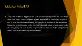 Malaikat Mikail AS
 Adapun Malaikat Mikail diciptakan oleh Allah Ta’ala sesudah Malaikat Israfil terpaut 500
tahun. Dari kepala sampai ujung kaki Malaikat Mikail dipenuhi rambut yang diciptakan
dari za’faron, dan sayapnya diciptakan dari zabarjad (sejenis zamrud) berwarna hijau.
Pada setiap rambut terdapat beribu-ribu wajah, dan pada setiap wajah terdapat beribu-
ribu mata, setiap ada kaum mukmin yang berbuat dosa mata tersebut menangis karena
merasa kasihan terhadap orang mukmin tersebut.
 