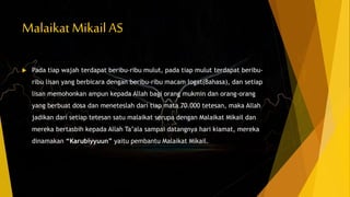 Malaikat Mikail AS
 Pada tiap wajah terdapat beribu-ribu mulut, pada tiap mulut terdapat beribu-
ribu lisan yang berbicara dengan beribu-ribu macam logat(Bahasa), dan setiap
lisan memohonkan ampun kepada Allah bagi orang mukmin dan orang-orang
yang berbuat dosa dan meneteslah dari tiap mata 70.000 tetesan, maka Allah
jadikan dari setiap tetesan satu malaikat serupa dengan Malaikat Mikail dan
mereka bertasbih kepada Allah Ta’ala sampai datangnya hari kiamat, mereka
dinamakan “Karubiyyuun” yaitu pembantu Malaikat Mikail.
 