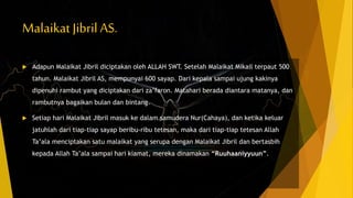 Malaikat Jibril AS.
 Adapun Malaikat Jibril diciptakan oleh ALLAH SWT. Setelah Malaikat Mikail terpaut 500
tahun. Malaikat Jibril AS, mempunyai 600 sayap. Dari kepala sampai ujung kakinya
dipenuhi rambut yang diciptakan dari za’faron. Matahari berada diantara matanya, dan
rambutnya bagaikan bulan dan bintang.
 Setiap hari Malaikat Jibril masuk ke dalam samudera Nur(Cahaya), dan ketika keluar
jatuhlah dari tiap-tiap sayap beribu-ribu tetesan, maka dari tiap-tiap tetesan Allah
Ta’ala menciptakan satu malaikat yang serupa dengan Malaikat Jibril dan bertasbih
kepada Allah Ta’ala sampai hari kiamat, mereka dinamakan “Ruuhaaniyyuun”.
 