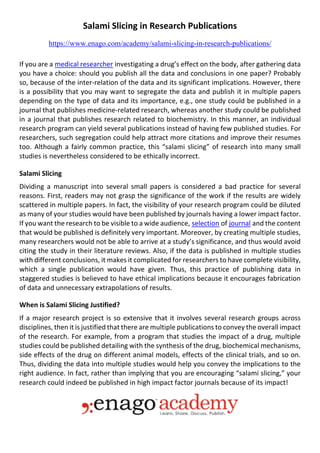 Salami Slicing in Research Publications
https://www.enago.com/academy/salami-slicing-in-research-publications/
If you are a medical researcher investigating a drug’s effect on the body, after gathering data
you have a choice: should you publish all the data and conclusions in one paper? Probably
so, because of the inter-relation of the data and its significant implications. However, there
is a possibility that you may want to segregate the data and publish it in multiple papers
depending on the type of data and its importance, e.g., one study could be published in a
journal that publishes medicine-related research, whereas another study could be published
in a journal that publishes research related to biochemistry. In this manner, an individual
research program can yield several publications instead of having few published studies. For
researchers, such segregation could help attract more citations and improve their resumes
too. Although a fairly common practice, this “salami slicing” of research into many small
studies is nevertheless considered to be ethically incorrect.
Salami Slicing
Dividing a manuscript into several small papers is considered a bad practice for several
reasons. First, readers may not grasp the significance of the work if the results are widely
scattered in multiple papers. In fact, the visibility of your research program could be diluted
as many of your studies would have been published by journals having a lower impact factor.
If you want the research to be visible to a wide audience, selection of journal and the content
that would be published is definitely very important. Moreover, by creating multiple studies,
many researchers would not be able to arrive at a study’s significance, and thus would avoid
citing the study in their literature reviews. Also, if the data is published in multiple studies
with different conclusions, it makes it complicated for researchers to have complete visibility,
which a single publication would have given. Thus, this practice of publishing data in
staggered studies is believed to have ethical implications because it encourages fabrication
of data and unnecessary extrapolations of results.
When is Salami Slicing Justified?
If a major research project is so extensive that it involves several research groups across
disciplines, then it is justified that there are multiple publications to convey the overall impact
of the research. For example, from a program that studies the impact of a drug, multiple
studies could be published detailing with the synthesis of the drug, biochemical mechanisms,
side effects of the drug on different animal models, effects of the clinical trials, and so on.
Thus, dividing the data into multiple studies would help you convey the implications to the
right audience. In fact, rather than implying that you are encouraging “salami slicing,” your
research could indeed be published in high impact factor journals because of its impact!
 