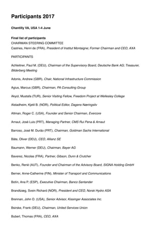 Participants 2017
Chantilly VA, USA 1-4 June
Final list of participants
CHAIRMAN STEERING COMMITTEE
Castries, Henri de (FRA), President of Institut Montaigne; Former Chairman and CEO, AXA
PARTICIPANTS
Achleitner, Paul M. (DEU), Chairman of the Supervisory Board, Deutsche Bank AG; Treasurer,
Bilderberg Meeting
Adonis, Andrew (GBR), Chair, National Infrastructure Commission
Agius, Marcus (GBR), Chairman, PA Consulting Group
Akyol, Mustafa (TUR), Senior Visiting Fellow, Freedom Project at Wellesley College
Alstadheim, Kjetil B. (NOR), Political Editor, Dagens Næringsliv
Altman, Roger C. (USA), Founder and Senior Chairman, Evercore
Arnaut, José Luis (PRT), Managing Partner, CMS Rui Pena & Arnaut
Barroso, José M. Durão (PRT), Chairman, Goldman Sachs International
Bäte, Oliver (DEU), CEO, Allianz SE
Baumann, Werner (DEU), Chairman, Bayer AG
Baverez, Nicolas (FRA), Partner, Gibson, Dunn & Crutcher
Benko, René (AUT), Founder and Chairman of the Advisory Board, SIGNA Holding GmbH
Berner, Anne-Catherine (FIN), Minister of Transport and Communications
Botín, Ana P. (ESP), Executive Chairman, Banco Santander
Brandtzæg, Svein Richard (NOR), President and CEO, Norsk Hydro ASA
Brennan, John O. (USA), Senior Advisor, Kissinger Associates Inc.
Bsirske, Frank (DEU), Chairman, United Services Union
Buberl, Thomas (FRA), CEO, AXA
 