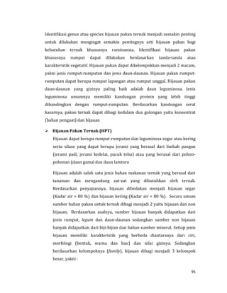 95
Identifikasi genus atau species hijauan pakan ternak menjadi semakin penting
untuk dilakukan mengingat semakin pentingnya arti hijauan pakan bagi
kebutuhan ternak khususnya ruminansia. Identifikasi hijauan pakan
khususnya rumput dapat dilakukan berdasarkan tanda-tanda atau
karakteristik vegetatif. Hijauan pakan dapat dikelompokkan menjadi 2 macam,
yakni jenis rumput-rumputan dan jenis daun-daunan. Hijauan pakan rumput-
rumputan dapat berupa rumput lapangan atau rumput unggul. Hijauan pakan
daun-daunan yang gizinya paling baik adalah daun leguminosa. Jenis
leguminosa umumnya memiliki kandungan protein yang lebih tinggi
dibandingkan dengan rumput-rumputan. Berdasarkan kandungan serat
kasarnya, pakan ternak dapat dibagi kedalam dua golongan yaitu konsentrat
(bahan penguat) dan hijauan
 Hijauan Pakan Ternak (HPT)
Hijauan dapat berupa rumput-rumputan dan leguminosa segar atau kering
serta silase yang dapat berupa jerami yang berasal dari limbah pangan
(jerami padi, jerami kedelai, pucuk tebu) atau yang berasal dari pohon-
pohonan (daun gamal dan daun lamtoro
Hijauan adalah salah satu jenis bahan makanan ternak yang berasal dari
tanaman dan mengandung zat-zat yang dibutuhkan oleh ternak.
Berdasarkan penyajiannya, hijauan dibedakan menjadi hijauan segar
(Kadar air > 80 %) dan hijauan kering (Kadar air < 80 %). Secara umum
sumber bahan pakan untuk ternak dibagi menjadi 2 yaitu hijauan dan non
hijauan. Berdasarkan asalnya, sumber hijauan banyak didapatkan dari
jenis rumput, legum dan daun-daunan sedangkan sumber non hijauan
banyak didapatkan dari biji-bijian dan bahan sumber mineral. Setiap jenis
hijauan memiliki karakteristik yang berbeda diantaranya dari ciri,
morfologi (bentuk, warna dan bau) dan nilai gizinya. Sedangkan
berdasarkan kelompoknya (family), hijauan dibagi menjadi 3 kelompok
besar, yakni :
 