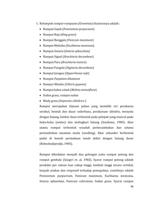 96
1. Kelompok rumput-rumputan (Graminae) diantaranya adalah :
 Rumput Gajah (Pennisetum purpureum)
 Rumput Raja (King grass)
 Rumput Benggala (Panicum maximum)
 Rumput Meksiko (Euchlaena mexicana)
 Rumput Setaria (Setaria sphacelata)
 Rumput Signal (Brachiaria decumbens)
 Rumput Para (Brachiaria mutica)
 Rumput Pangola (Digitaria decumbens)
 Rumput Jaragua (Hyparrhenia rufa)
 Rumput Paspalum dilatatum
 Rumpur Rhodes (Chloris gayana)
 Rumput Jukut caladi (Melinis minutiflora)
 Sudan grass, rumput sudan
 Blady grass (Imperata cilindrica )
Rumput merupakan hijauan pakan yang memiliki ciri perakaran
serabut, bentuk dan dasar sederhana, perakaraan silindris, menyatu
dengan batang, lembar daun terbentuk pada pelepah yang muncul pada
buku-buku (nodus) dan melingkari batang (Soedomo, 1985). Akar
utama rumput terbentuk sesudah perkecambahan dan selama
pertumbuhan tanaman muda (seedling). Akar sekunder berbentuk
padat di bawah permukaan tanah dekat dengan batang dasar
(Reksohadiprodjo, 1985).
Rumput dibedakan menjadi dua golongan yaitu rumput potong dan
rumput gembala (Soegiri et. al, 1982). Syarat rumput potong adalah
produksi per satuan luas cukup tinggi, tumbuh tinggi secara vertikal,
banyak anakan dan responsif terhadap pemupukan, contohnya adalah
Pennisetum purpureum, Panicum maximum, Euchlaena mexicana,
Setaria sphacelata, Panicum coloratum, Sudan grass. Syarat rumput
 