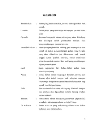 x
GLOSARIUM
Bahan Pakan : Bahan yang dapat dimakan, dicerna dan digunakan oleh
ternak.
Crumble Pakan pellet yang telah dipecah menjadi partikel lebih
kecil
Formula Susunan komposisi bahan pakan yang akan ditimbang
dan dicampur untuk pembuatan ransum atau
konsentrat dengan standar tertentu
Formulasi Pakan : Penerapan pengetahuan tentang gizi, bahan pakan dan
ternak di dalam pengembangan pakan yang bergizi
yang akan diberikan dan dikonsumsi oleh ternak
unggas dalam jumlah tertentu, cukup memenuhi
kebutuhan untuk memberikan hasil yang sesuai dengan
tujuan pemeliharaan.
Mash Suatu campuran dari bahan-bahan pakan yang
bentuknya tepung
Pakan : Semua bahan pakan yang dapat dimakan, dicerna dan
diserap oleh tubuh unggas baik sebagian maupun
seluruhnya dengan tidak menimbulkan keracunan bagi
ternak yang bersangkutan.
Pellet Bentuk masa bahan atau pakan yang dibentuk dengan
cara ditekan dan dipadatkan melalui lubang cetakan
secara mekanis
Ransum : Jumlah total bahan pakan yang diberikan (dijatahkan)
kepada ternak unggas selama periode 24 jam.
Zat Makanan : Bahan atau zat yang terkandung dalam suatu bahan
makanan atau bahan pakan.
 